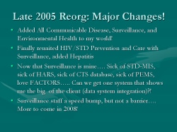 Late 2005 Reorg: Major Changes! Added All Communicable Disease, Surveillance, and Environmental Health to my world! Finally reunited HIV/STD Prevention and Care with Surveillance, added Hepatitis Now that Surveillance is mine…. Sick of STD-MIS, sick of HARS, sick of CTS database, sick of PEMS, love FACTORS….. Can we get one system that shows me the big of the client (data system integration)?! Surveillance staff a speed bump, but not a barrier…. More to come in 2008!