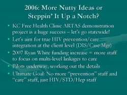 2006: More Nutty Ideas or Steppin’ It Up a Notch? KC Free Health Clinic ARTAS demonstration project is a huge success – let’s go statewide! Let’s aim for true HIV prevention/care integration at the client level (DIS/Case Mgr) 2007 Ryan White funding increase = more staff to focus on multi-level linkages to care Pilots underway, working out the details Ultimate Goal: No more “prevention” staff and “care” staff, just HIV/STD/Hep staff
