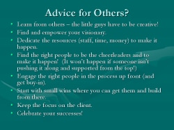 Advice for Others? Learn from others – the little guys have to be creative! Find and empower your visionary. Dedicate the resources (staff, time, money) to make it happen. Find the right people to be the cheerleaders and to make it happen! (It won’t happen if someone isn’t pushing it along and supported from the top!) Engage the right people in the process up front (and get buy-in). Start with small wins where you can get them and build from there. Keep the focus on the client. Celebrate your successes!