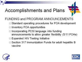 Accomplishments and Plans: FUNDING and PROGRAM ANNOUNCEMENTS. Standard operating procedures for FOA development. Inventory FOA opportunities Incorporating PCSI language into funding announcements to allow greater flexibility (5/11 FOAs). Expanded HIV Testing Initiative. Section 317 Immunization Funds for adult hepatitis B vaccine.