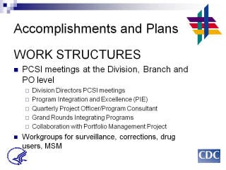 Accomplishments and Plans: WORK STRUCTURES. PCSI meetings at the Division, Branch and PO level. Division Directors PCSI meetings. Program Integration and Excellence (PIE). Quarterly Project Officer/Program Consultant. Grand Rounds Integrating Programs. Collaboration with Portfolio Management Project. Workgroups for surveillance, corrections, drug users, MSM.