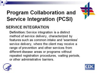 Program Collaboration & Service Integration SERVICE INTEGRATION: Definition: Service integration is a distinct method of service delivery, characterized by features such as common intake and 'seamless' service delivery, where the client may receive a range of prevention and other services from different disease areas or programs without repeated registration procedures, waiting periods, or other administrative barriers.