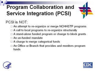 Program Collaboration & Service Integration PCSI is NOT: An attempt to re-organize or merge NCHHSTP programs. A call to local programs to re-organize structurally. A stand-alone funded program or change to block grants. An un-funded mandate. A charge to merge categorical funds. An Office or Branch that provides and monitors program funds.