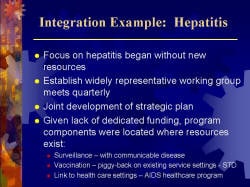 Integration Example: Hepatitis Focus on hepatitis began without new resources Establish widely representative working group meets quarterly Joint development of strategic plan Given lack of dedicated funding, program components were located where resources exist: - Surveillance – with communicable disease - Vaccination – piggy-back on existing service settings - STD - Link to health care settings – AIDS healthcare program