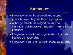 Summary Integration must be a broad, organizing principle, even beyond these 4 programs; Although structural integration may be desirable, collaborative integration must also be practiced. Integration must be an organizational priority backed by leadership; Integration can’t overcome inadequate funding.