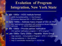 Evolution of Program Integration, New York State Mid -1980s – AIDS Institute formed - AIDS Surveillance/Epi => Epi Division - Enhanced Medicaid $$ => AIDS Institute Early 1990s – Address heavy impact of IDU on HIV - HIV testing/care collocated with substance abuse treatment services => AIDS Institute/OASAS Mid -1990s – Provide partner notification - HIV partner notification program => STD program Late 1990s / Early 2000s – Hepatitis Work Group - Hep vaccine – Immunization Program + STD + HIV/IDU prgs. - Hep surveillance => Epi division - Hep C coordinator moved Epi => AIDS Inst