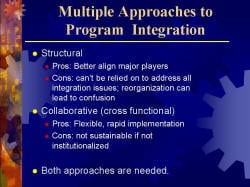 Multiple Approaches to Program Integration Structural - Pros: Better align major players - Cons: can’t be relied on to address all integration issues; reorganization can lead to confusion Collaborative (cross functional) - Pros: Flexible, rapid implementation - Cons: not sustainable if not institutionalized Both approaches are needed.