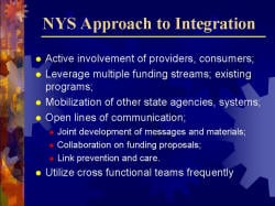 NYS Approach to Integration Active involvement of providers, consumers; Leverage multiple funding streams; existing programs; Mobilization of other state agencies, systems; Open lines of communication; - Joint development of messages and materials; - Collaboration on funding proposals; - Link prevention and care. Utilize cross functional teams frequently