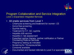 Program Collaboration and Service Integration Level 2 (Expanded) Integrated Services    All onsite services from Level 1   Chlamydia screening and treatment for women <25  Gonorrhea screening  Syphilis testing  Treatment for CT, GC, syphilis  Hepatitis A/B vaccine  Hepatitis C risk assessment  Expedited partner therapy, partner notification or Partner Counseling Referral Services  Pregnancy testing as indicated  Screening for TB exposure/risk  Condoms available  Documented and tracked referrals to Level 3 or specialists