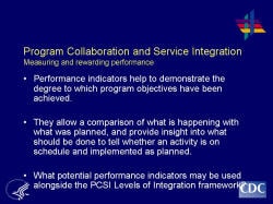 Program Collaboration and Service Integration Measuring and rewarding performance    Performance indicators help to demonstrate the degree to which program objectives have been achieved.     They allow a comparison of what is happening with what was planned, and provide insight into what should be done to tell whether an activity is on schedule and implemented as planned.     What potential performance indicators may be used alongside the PCSI Levels of Integration framework?