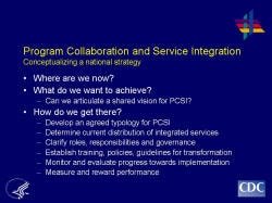 Program Collaboration and Service Integration Conceptualizing a national strategy    Where are we now?  What do we want to achieve?  Can we articulate a shared vision for PCSI?  How do we get there?  Develop an agreed typology for PCSI  Determine current distribution of integrated services  Clarify roles, responsibilities and governance  Establish training, policies, guidelines for transformation  Monitor and evaluate progress towards implementation  Measure and reward performance