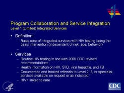 Program Collaboration and Service Integration Level 1 (Limited) Integrated Services    Definition:  Basic core of integrated services with HIV testing being the basic intervention (independent of risk, age, behavior)     Services  Routine HIV testing in line with 2006 CDC revised recommendations  Health information on HIV, STD, viral hepatitis, and TB  Documented and tracked referrals to Level 2, 3, or specialist services available on request or as indicated  HIV+ linked to care