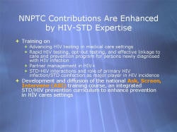 NNPTC Contributions Are Enhanced by HIV-STD Expertise Training on - Advancing HIV testing in medical care settings - Rapid HIV testing, opt-out testing, and effective linkage to care and prevention program for persons newly diagnosed with HIV infection - Partner management in HIV+ - STD-HIV interactions and role of primary HIV infection/STD coinfection as major player in HIV incidence Development and diffusion of the national Ask, Screen, Intervene (ASI) training course, an integrated STD/HIV prevention curriculum to enhance prevention in HIV cares settings