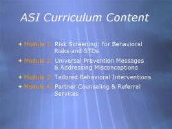 ASI Curriculum Content Module 1: Risk Screening: for Behavioral Risks and STDs Module 2: Universal Prevention Messages & Addressing Misconceptions Module 3: Tailored Behavioral Interventions Module 4: Partner Counseling & Referral Services