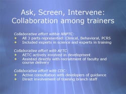 Ask, Screen, Intervene: Collaboration among trainers Collaborative effort within NNPTC: All 3 parts represented: Clinical, Behavioral, PCRS Included experts in science and experts in training Collaborative effort with AETC: AETC actively involved in development Assisted directly with recruitment of faculty and course delivery Collaborative effort with CDC: Active consultation with developers of guidance Direct involvement of training branch staff