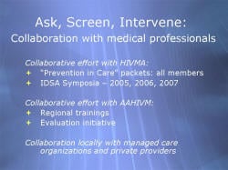 Ask, Screen, Intervene: Collaboration with medical professionals Collaborative effort with HIVMA: “Prevention in Care” packets: all members IDSA Symposia – 2005, 2006, 2007 Collaborative effort with AAHIVM: Regional trainings Evaluation initiative Collaboration locally with managed care organizations and private providers
