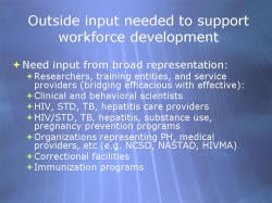 Outside input needed to support workforce development Need input from broad representation: - Researchers, training entities, and service providers (bridging efficacious with effective): - Clinical and behavioral scientists - HIV, STD, TB, hepatitis care providers - HIV/STD, TB, hepatitis, substance use, pregnancy prevention programs - Organizations representing PH, medical providers, etc (e.g. NCSD, NASTAD, HIVMA) - Correctional facilities - Immunization programs