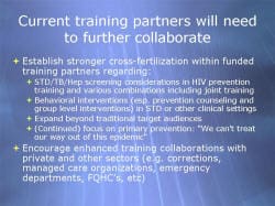 Current training partners will need to further collaborate Establish stronger cross-fertilization within funded training partners regarding: - STD/TB/Hep screening considerations in HIV prevention training and various combinations including joint training - Behavioral interventions (esp. prevention counseling and group level interventions) in STD or other clinical settings - Expand beyond traditional target audiences (Continued) focus on primary prevention: 'We can't treat our way out of this epidemic' Encourage enhanced training collaborations with private and other sectors (e.g. corrections, managed care organizations, emergency departments, FQHC’s, etc)