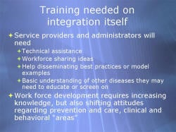 Training needed on integration itself Service providers and administrators will need - Technical assistance - Workforce sharing ideas - Help disseminating best practices or model examples - Basic understanding of other diseases they may need to educate or screen on Work force development requires increasing knowledge, but also shifting attitudes regarding prevention and care, clinical and behavioral “areas”