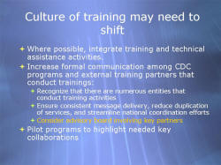 Culture of training may need to shift Where possible, integrate training and technical assistance activities. Increase formal communication among CDC programs and external training partners that conduct trainings: - Recognize that there are numerous entities that conduct training activities - Ensure consistent message delivery, reduce duplication of services, and streamline national coordination efforts - Consider advisory board involving key partners Pilot programs to highlight needed key collaborations