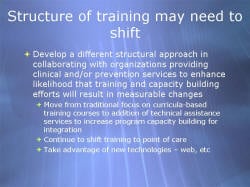 Structure of training may need to shift Develop a different structural approach in collaborating with organizations providing clinical and/or prevention services to enhance likelihood that training and capacity building efforts will result in measurable changes - Move from traditional focus on curricula-based training courses to addition of technical assistance services to increase program capacity building for integration - Continue to shift training to point of care - Take advantage of new technologies – web, etc