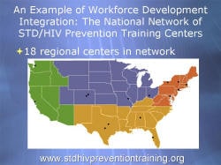 An Example of Workforce Development Integration: The National Network of STD/HIV Prevention Training Centers 18 regional centers in network: 1 in Washington, 1 in California, 2 in Texas, 1 in Alabama, 1 in Florida, 1 in Maryland, 2 in Colorado, 3 in New York, 1 in Missouri, 1 in Ohio, 1 in Massachusetts www.stdhivpreventiontraining.org