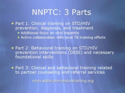 NNPTC: 3 Parts Part 1: Clinical training on STD/HIV prevention, diagnosis, and treatment Additional focus on viral hepatitis Active collaboration with local TB training efforts Part 2: Behavioral training on STD/HIV prevention interventions (DEBI) and necessary foundational skills Part 3: Clinical and behavioral training related to partner counseling and referral services www.stdhivpreventiontraining.org