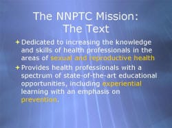 The NNPTC Mission: The Text Dedicated to increasing the knowledge and skills of health professionals in the areas of sexual and reproductive health Provides health professionals with a spectrum of state-of-the-art educational opportunities, including experiential learning with an emphasis on prevention.