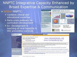 NNPTC Integrative Capacity Enhanced by Broad Expertise & Communication Within NNPTC: Combine clinical and educational expertise Parts cross-pollinate for curriculum development Ex: Development & teaching of viral hepatitis & HIV prevention curricula Screenshot: Hepatitis Web Study www.hepwebstudy.org www.hivwebstudy.org