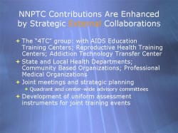 NNPTC Contributions Are Enhanced by Strategic External Collaborations The “4TC” group: with AIDS Education Training Centers; Reproductive Health Training Centers; Addiction Technology Transfer Center State and Local Health Departments; Community Based Organizations; Professional Medical Organizations Joint meetings and strategic planning - Quadrant and center-wide advisory committees Development of uniform assessment instruments for joint training events