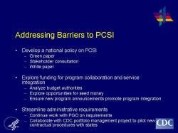 Addressing Barriers to PCSI Develop a national policy on PCSI Green paper Stakeholder consultation White paper Explore funding for program collaboration and service integration Analyze budget authorities Explore opportunities for seed money Ensure new program announcements promote program integration Streamline administrative requirements Continue work with PGO on requirements Collaborate with CDC portfolio management project to pilot new contractual procedures with states