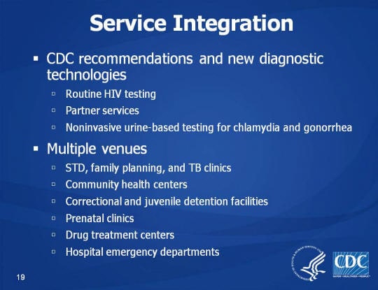 Service Integration. CDC recommendations and new diagnostic technologies. Routine HIV testing. Partner services. Noninvasive urine-based testing for chlamydia and gonorrhea. Multiple venues. STD, family planning, and TB clinics. Community health centers, Correctional and juvenile detention facilities, Prenatal clinics, Drug treatment centers, Hospital emergency departments