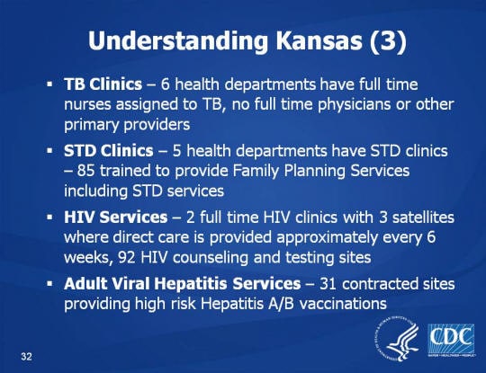 Understanding Kansas (3). TB Clinics – 6 health departments have full time nurses assigned to TB, no full time physicians or other primary providers. STD Clinics – 5 health departments have STD clinics – 85 trained to provide Family Planning Services including STD services. HIV Services – 2 full time HIV clinics with 3 satellites where direct care is provided approximately every 6 weeks, 92 HIV counseling and testing sites. Adult Viral Hepatitis Services – 31 contracted sites providing high risk Hepatitis A/B vaccinations