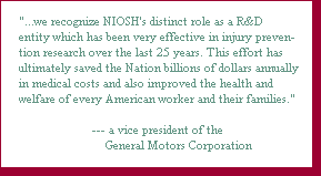 ". . .we recognize NIOSH's distinct role as a R&D entity which has been very effective in injury prevention research over the last 25 years. This effort has ultimately saved the Nation billions of dollars annually in medical costs and also improved the health and welfare of every American worker and their families." — a vice president of the General Motors Corporation