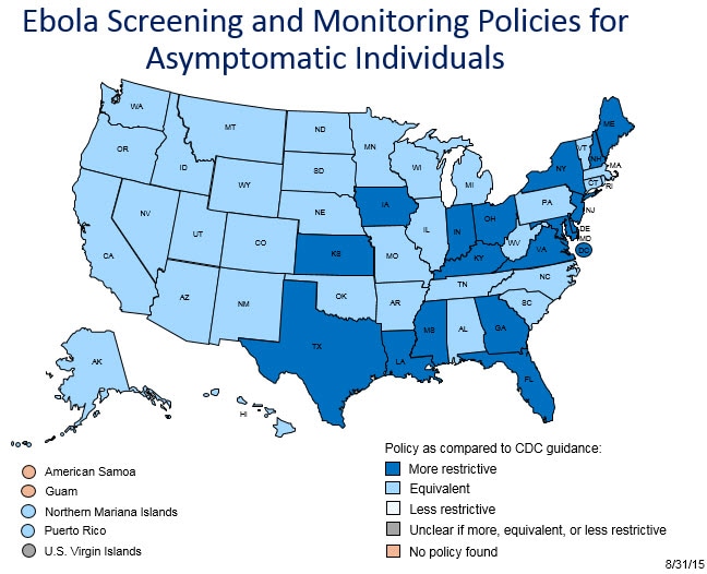 Map of the State Ebola Screening and Monitoring Policies for Asymptomatic Individuals as of August 31, 2015. States that have a more restrictive policy as compared to CDC guidance are:Delaware,District of Columbia,Florida,Georgia ,Indiana ,Iowa ,Kansas,Kentucky,Louisiana,Maine,Maryland,Mississippi ,New Hampshire,New Jersey ,New York,Ohio,Texas,Virginia.States that have a policy that are equivalent to CDC guidance are:Alabama,Alaska,Arizona ,Arkansas,California ,Connecticut ,Colorado,Hawaii,Idaho,Illinois ,Massachusetts,Michigan ,Minnesota,Missouri ,Montana,Nebraska,Nevada,New Mexico ,North Carolina ,North Dakota ,Northern Mariana Islands ,Oklahoma,Oregon,Pennsylvania ,Puerto Rico ,Rhode Island,South Carolina ,South Dakota,Tennessee ,Utah,Vermont ,Washington ,West Virginia ,Wisconsin ,Wyoming. States that have a less restrictive policy as compared to CDC guidance are: None. States where it is unclear whether their policy is more restrictive than, equivalent to, or less restrictive than CDC guidance are: Virgin Islands. States that do not have an Ebola Screening and Monitoring Policy for Asymptomatic Individuals are: American Samoa, Guam.