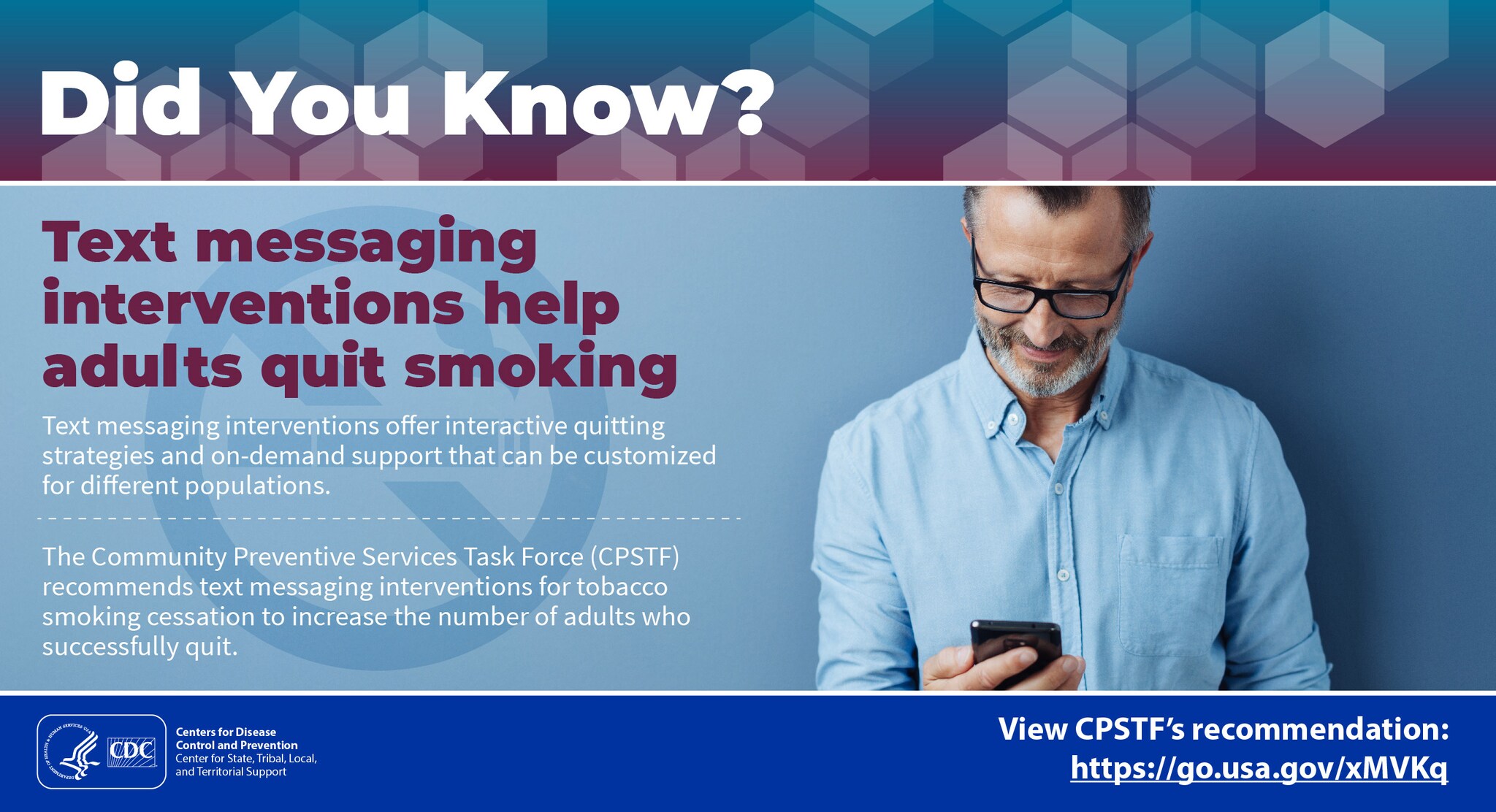 Did You Know? Text messaging interventions help adults quit smoking. Text messaging interventions offer interactive quitting strategies and on-demand support that can be customized for different populations. The Community Preventive Services Task Force (CPSTF) recommends text messaging interventions for tobacco smoking cessation to increase the number of adults who successfully quit. View CPSTF’s recommendation: https://go.usa.gov/xMVKq