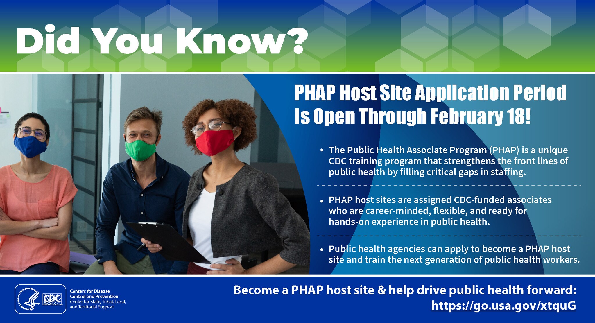 Did You Know? PHAP host site application period is open through February 18! The Public Health Associate Program (PHAP) is a unique CDC training program that strengthens the front lines of public health by filling critical gaps in staffing. PHAP host sites are assigned CDC-funded associates who are career-minded, flexible, and ready for hands-on experience in public health. Public health agencies can apply to become a PHAP host site and train the next generation of public health workers. Become a PHAP host site & help drive public health forward: https://go.usa.gov/xtquG