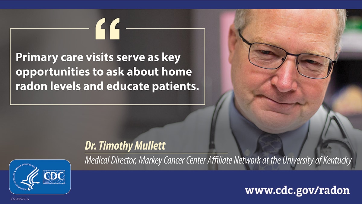 An older white man wearing a doctor's white coat and stethoscope to the right of a text box that reads, "Primary care visits serve as key opportunities to ask about home radon levels and educate patients." Attributed to Dr. Timothy Mullett, Medical Director, Markey Center Affiliate Network at the University of Kentucky. There is a CDC logo at the bottom left