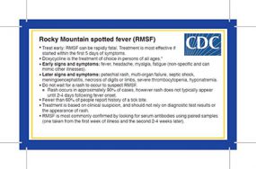 Rocky Mountain Spotted Fever clinical pocket card. Treat early: RMSF can be rapidly fatal. Treatment is most effective if started within the first 5 days of symptoms. Doxycycline is the treatment of choice in persons of all ages.* Early signs and symptoms: fever, headache, myalgia, fatigue (non-specific and can mimic other illnesses). Later signs and symptoms: petechial rash, multi-organ failure, septic shock, meningoencephalitis, necrosis of digits or limbs, severe thrombocytopenia, hyponatremia. Do not wait for a rash to occur to suspect RMSF. Rash occurs in approximately 90%26#37; of cases, however rash does not typically appear until 2-4 days following fever onset. Fewer than 60%26#37; of people report history of a tick bite. Treatment is based on clinical suspicion, and should not rely on diagnostic test results or the appearance of rash. RMSF is most commonly confirmed by looking for serum antibodies using paired samples (one taken from the first week of illness and the second 2-4 weeks later).