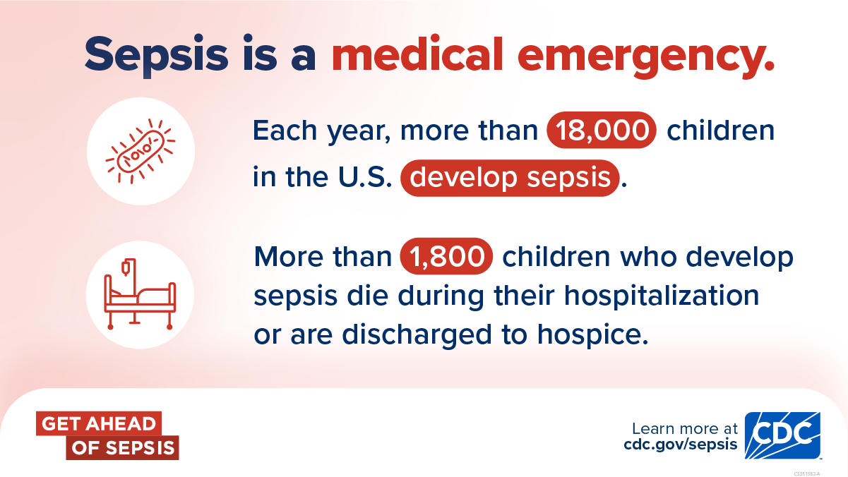 Sepsis is a medical emergency. Each year, more than 18,000 children in the U.S. develop sepsis. More than 1,800 children who develop sepsis die during their hospitalization or are discharged to hospice. Get Ahead of Sepsis. Learn more at cdc.gov/sepsis