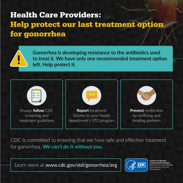 Gonorrhea is developing a resistance to the antibiotics we use to treat it. We have only one recommended treatment option left. Help protect it. Learn more at: www.cdc.gov/std/gonorrhea/arg