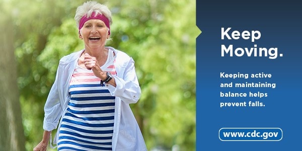 Keep Moving. Keeping active and maintaining balance helps prevent falls. www.cdc.gov