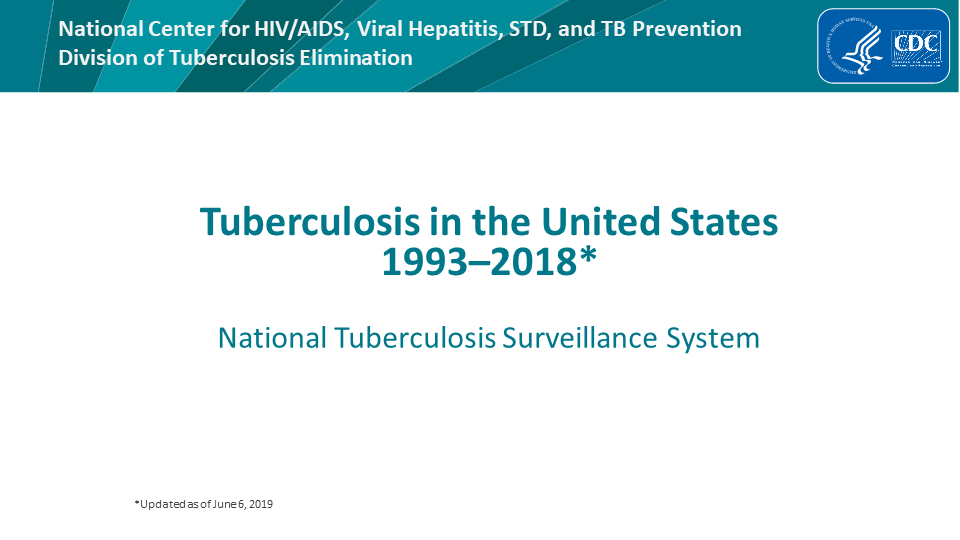 Tuberculosis in the United States—National Tuberculosis Surveillance System, Highlights from 2018. This slide set was prepared by the Division of Tuberculosis Elimination, National Center for HIV/AIDS, Viral Hepatitis, STD, and TB Prevention (NCHHSTP), Centers for Disease Control and Prevention (CDC), U.S. Department of Health and Human Services (HHS). It provides recent trends and highlights of data collected through the National Tuberculosis Surveillance System (NTSS) for 2018. Since 1953, through the cooperation of state and local health departments, CDC has collected information on newly reported cases of tuberculosis (TB) disease in the United States. The data presented here were collected by the revised TB case report introduced in 2009. Each individual TB case report (Report of Verified Case of Tuberculosis, or RVCT) is submitted electronically to CDC. The data for this slide set are based on TB case reports for 1993–2018 received by CDC as of June 6, 2019. All case counts and rates for years 1993–2017 have been updated and data from 2018 has been added.