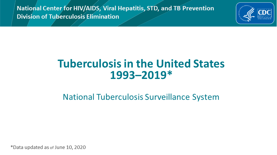 Tuberculosis in the United States—National Tuberculosis Surveillance System, Highlights from 2019. This slide set was prepared by the Division of Tuberculosis Elimination, National Center for HIV/AIDS, Viral Hepatitis, STD, and TB Prevention (NCHHSTP), Centers for Disease Control and Prevention (CDC), U.S. Department of Health and Human Services (HHS). It provides recent trends and highlights of data collected through the National Tuberculosis Surveillance System (NTSS) for 2019. Since 1953, through the cooperation of state and local health departments, CDC has collected information on newly reported cases of tuberculosis (TB) disease in the United States. The data presented here were collected by the revised TB case report introduced in 2009. Each individual TB case report (Report of Verified Case of Tuberculosis, or RVCT) is submitted electronically to CDC. The data for this slide set are based on TB case reports for 1993–2019 received by CDC as of June 10, 2020. All case counts and rates for years 1993–2018 have been updated, and data from 2019 has been added.