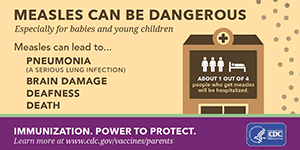 Measles can be dangerous, especially for babies and young children. Measles can lead to: pneumonia (a serious lung infection), brain damage, deafness, death. About 1 out of 4 people who get measles will be hospitalized. Immunization. Power to Protect. Learn more at www.cdc.gov/vaccines/parents
