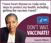 I have heart disease so I take extra steps to protect my health, including getting the vaccines I need. Don't wait. Vaccinate! Learn more.