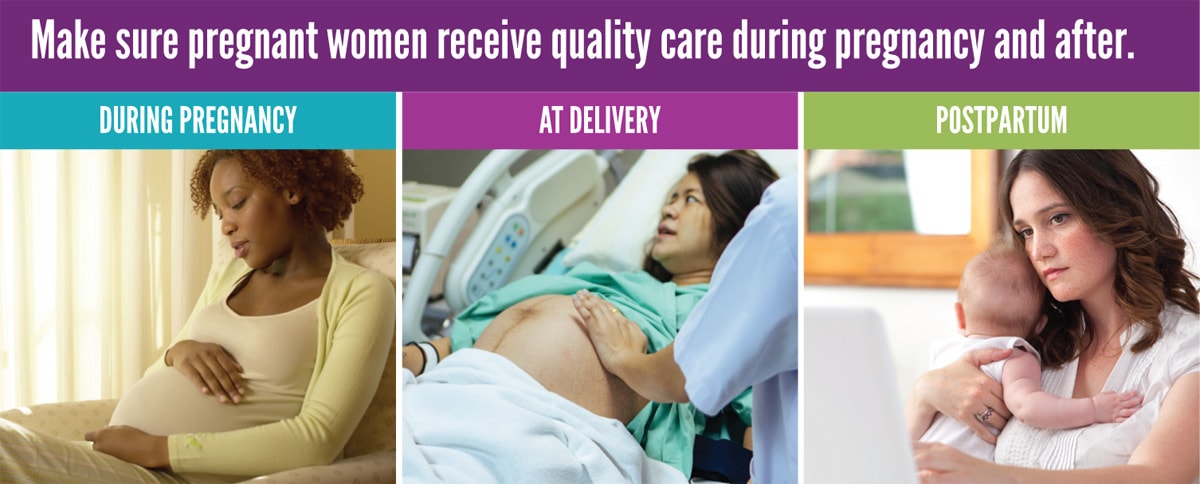 Make sure pregnant women receive quality care during pregnancy and after.  During Delivery  Photo of a pregnant woman sitting in a chair with her hands on her belly.  At Delivery Photo of a woman during delivery in a hospital bed with a healthcare provider examining her belly.  Postpartum Photo of a postpartum woman holding her baby while viewing a computer screen. 