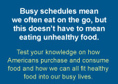 Busy schedules mean we often eat on the go, but this doesn't mean eating unhealthy food.  Test your knowledge on how America purchases and consumes food and how we can all fit healthy food into our busy lives.
